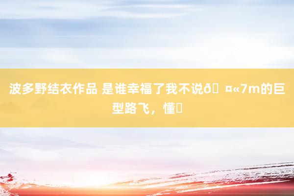 波多野结衣作品 是谁幸福了我不说🤫7m的巨型路飞,懂❓