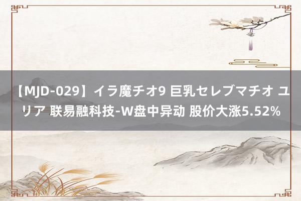【MJD-029】イラ魔チオ9 巨乳セレブマチオ ユリア 联易融科技-W盘中异动 股价大涨5.52%