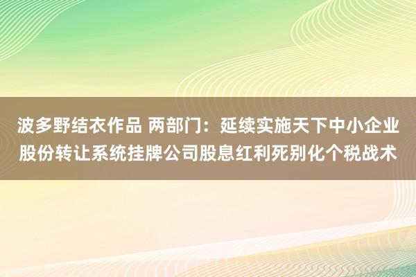 波多野结衣作品 两部门：延续实施天下中小企业股份转让系统挂牌公司股息红利死别化个税战术