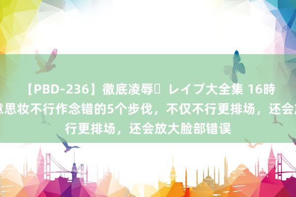 【PBD-236】徹底凌辱・レイプ大全集 16時間 第2集 好意思妆不行作念错的5个步伐，不仅不行更排场，还会放大脸部错误