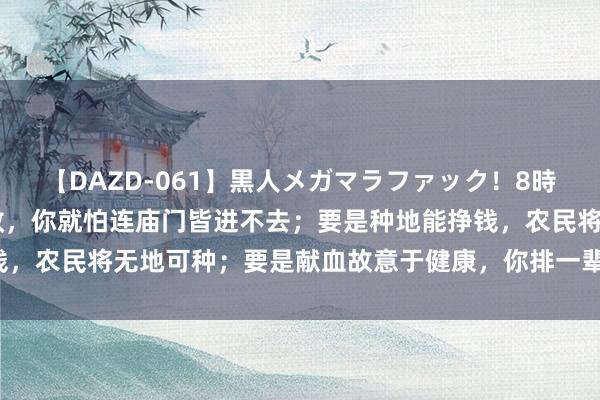 【DAZD-061】黒人メガマラファック!8時間 王朔说:要是拜佛有效,你就怕连庙门皆进不去;要是种地能挣钱,农民将无地可种;要是献血故意于健康,你排一辈子队也轮不到你。