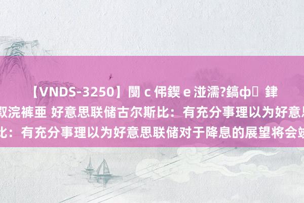 【VNDS-3250】闅ｃ伄鍥ｅ湴濡?鎬ф銉犮儵銉犮儵 娣倝銇叞浣裤亜 好意思联储古尔斯比：有充分事理以为好意思联储对于降息的展望将会竣事
