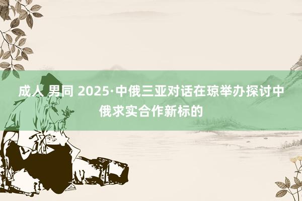 成人 男同 2025·中俄三亚对话在琼举办探讨中俄求实合作新标的
