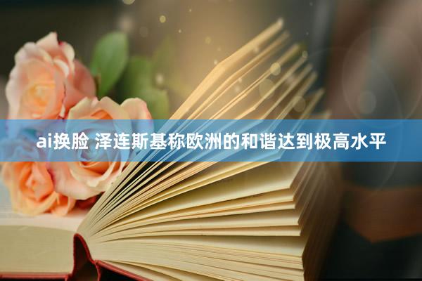 ai换脸 泽连斯基称欧洲的和谐达到极高水平