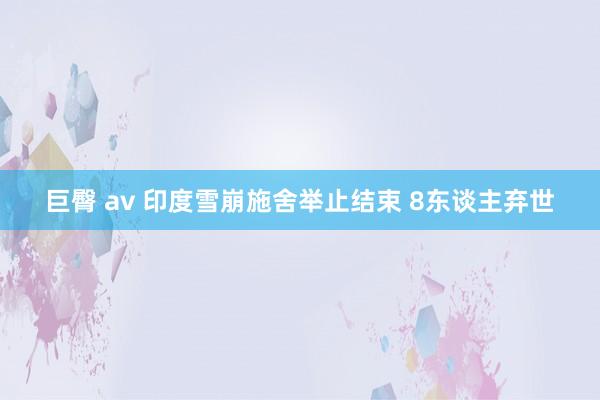 巨臀 av 印度雪崩施舍举止结束 8东谈主弃世
