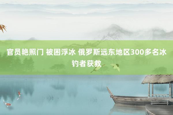 官员艳照门 被困浮冰 俄罗斯远东地区300多名冰钓者获救