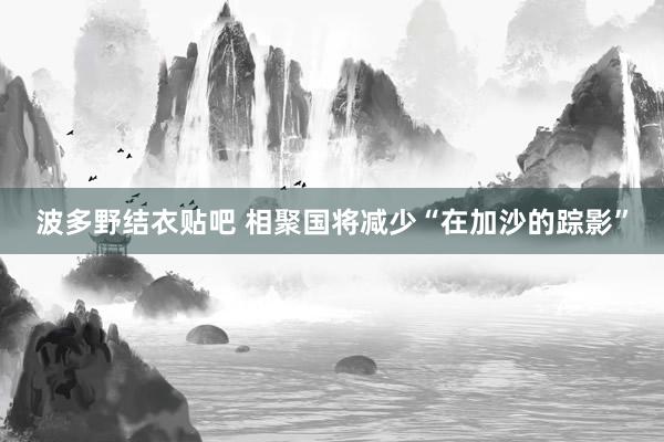 波多野结衣贴吧 相聚国将减少“在加沙的踪影”