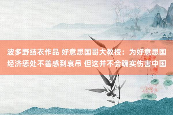 波多野结衣作品 好意思国哥大教授：为好意思国经济惩处不善感到哀吊 但这并不会确实伤害中国
