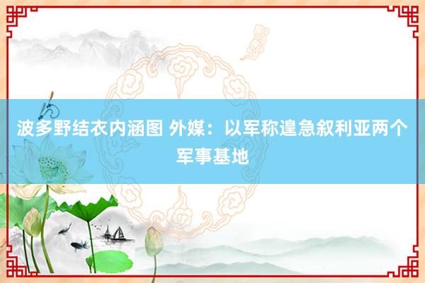 波多野结衣内涵图 外媒：以军称遑急叙利亚两个军事基地