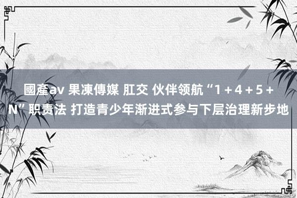 國產av 果凍傳媒 肛交 伙伴领航“1＋4＋5＋N”职责法 打造青少年渐进式参与下层治理新步地