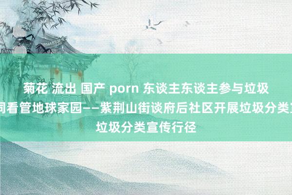 菊花 流出 国产 porn 东谈主东谈主参与垃圾分类 共同看管地球家园——紫荆山街谈府后社区开展垃圾分类宣传行径