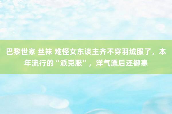 巴黎世家 丝袜 难怪女东谈主齐不穿羽绒服了，本年流行的“派克服”，洋气漂后还御寒