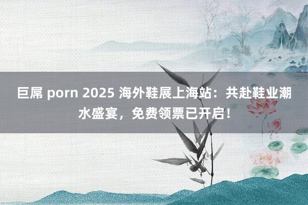 巨屌 porn 2025 海外鞋展上海站：共赴鞋业潮水盛宴，免费领票已开启！