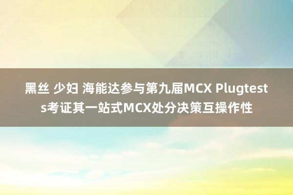 黑丝 少妇 海能达参与第九届MCX Plugtests考证其一站式MCX处分决策互操作性