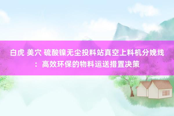 白虎 美穴 硫酸镍无尘投料站真空上料机分娩线：高效环保的物料运送措置决策