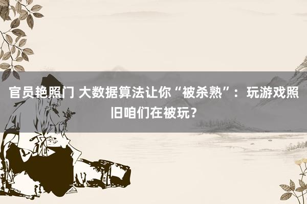 官员艳照门 大数据算法让你“被杀熟”：玩游戏照旧咱们在被玩？