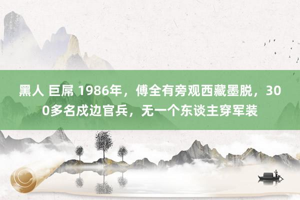 黑人 巨屌 1986年，傅全有旁观西藏墨脱，300多名戍边官兵，无一个东谈主穿军装