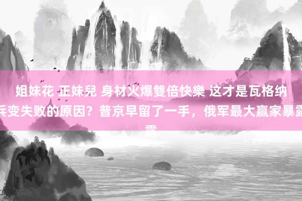 姐妹花 正妹兒 身材火爆雙倍快樂 这才是瓦格纳兵变失败的原因？普京早留了一手，俄军最大赢家暴露