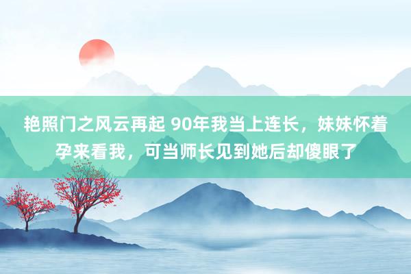艳照门之风云再起 90年我当上连长，妹妹怀着孕来看我，可当师长见到她后却傻眼了