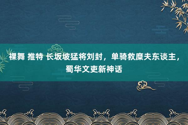 裸舞 推特 长坂坡猛将刘封，单骑救糜夫东谈主，蜀华文吏新神话
