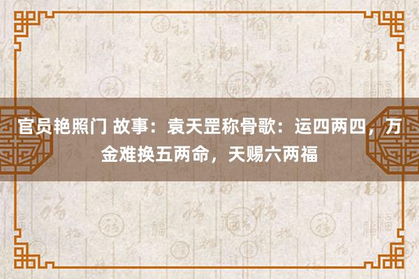 官员艳照门 故事：袁天罡称骨歌：运四两四，万金难换五两命，天赐六两福