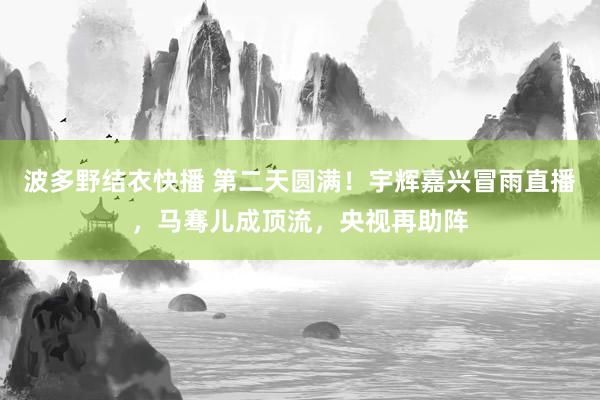 波多野结衣快播 第二天圆满！宇辉嘉兴冒雨直播，马骞儿成顶流，央视再助阵