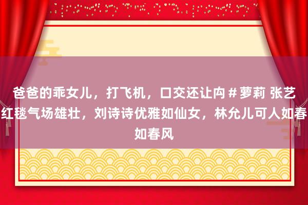 爸爸的乖女儿，打飞机，口交还让禸＃萝莉 张艺兴红毯气场雄壮，刘诗诗优雅如仙女，林允儿可人如春风