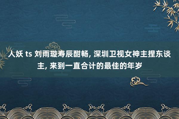 人妖 ts 刘雨璇寿辰酣畅, 深圳卫视女神主捏东谈主, 来到一直合计的最佳的年岁