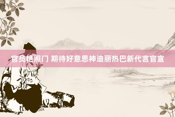 官员艳照门 期待好意思神迪丽热巴新代言官宣