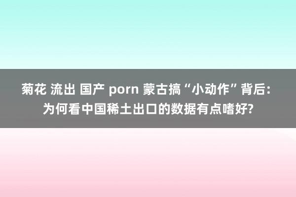 菊花 流出 国产 porn 蒙古搞“小动作”背后: 为何看中国稀土出口的数据有点嗜好?
