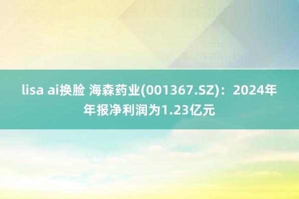 lisa ai换脸 海森药业(001367.SZ)：2024年年报净利润为1.23亿元