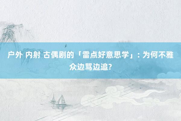 户外 内射 古偶剧的「雷点好意思学」: 为何不雅众边骂边追?