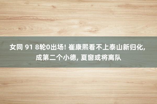 女同 91 8轮0出场! 崔康熙看不上泰山新归化, 成第二个小德, 夏窗或将离队