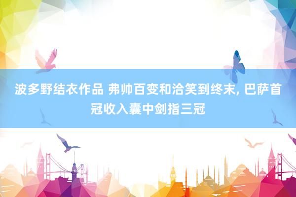 波多野结衣作品 弗帅百变和洽笑到终末, 巴萨首冠收入囊中剑指三冠