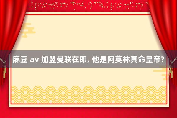 麻豆 av 加盟曼联在即, 他是阿莫林真命皇帝?