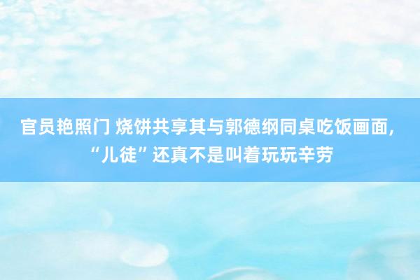 官员艳照门 烧饼共享其与郭德纲同桌吃饭画面, “儿徒”还真不是叫着玩玩辛劳