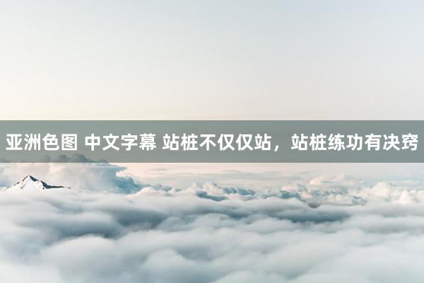 亚洲色图 中文字幕 站桩不仅仅站，站桩练功有决窍