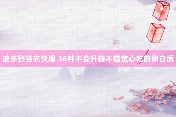 波多野结衣快播 36种不会升糖不错宽心吃的卵白质