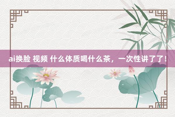 ai换脸 视频 什么体质喝什么茶，一次性讲了了！
